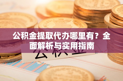道滘公积金提取代办哪里有？全面解析与实用指南