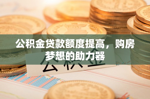 道滘公积金贷款额度提高，购房梦想的助力器