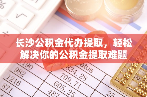 道滘长沙公积金代办提取，轻松解决你的公积金提取难题