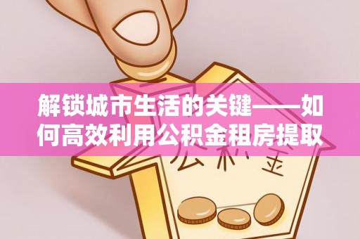 道滘解锁城市生活的关键——如何高效利用公积金租房提取实现居住自由