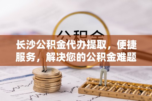 道滘长沙公积金代办提取，便捷服务，解决您的公积金难题
