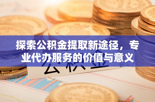 道滘探索公积金提取新途径，专业代办服务的价值与意义