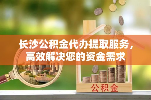 道滘长沙公积金代办提取服务，高效解决您的资金需求
