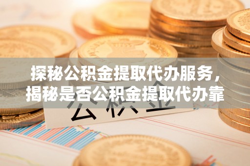 道滘探秘公积金提取代办服务，揭秘是否公积金提取代办靠谱吗？