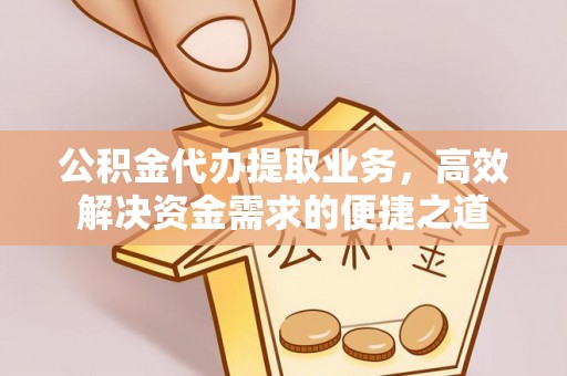 道滘公积金代办提取业务，高效解决资金需求的便捷之道
