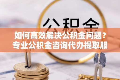道滘如何高效解决公积金问题？专业公积金咨询代办提取服务来帮你