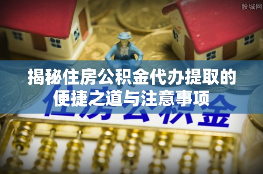 道滘揭秘住房公积金代办提取的便捷之道与注意事项