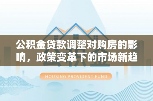 道滘公积金贷款调整对购房的影响，政策变革下的市场新趋势