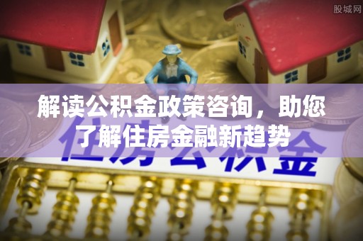 道滘解读公积金政策咨询，助您了解住房金融新趋势