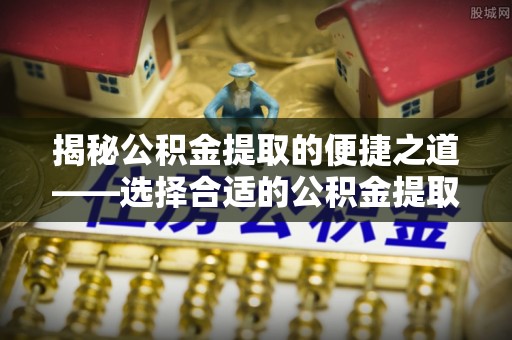 道滘揭秘公积金提取的便捷之道——选择合适的公积金提取代办单位