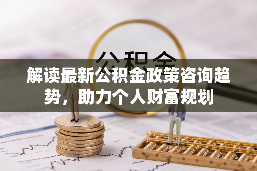 道滘解读最新公积金政策咨询趋势，助力个人财富规划