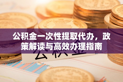 道滘公积金一次性提取代办，政策解读与高效办理指南