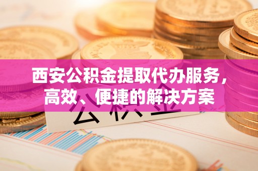 道滘西安公积金提取代办服务，高效、便捷的解决方案