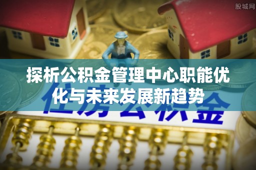 道滘探析公积金管理中心职能优化与未来发展新趋势