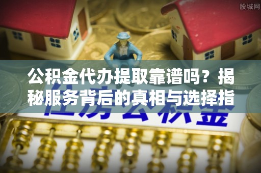 道滘公积金代办提取靠谱吗？揭秘服务背后的真相与选择指南