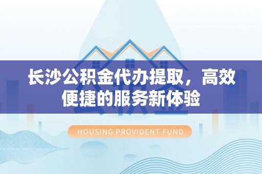 道滘长沙公积金代办提取，高效便捷的服务新体验