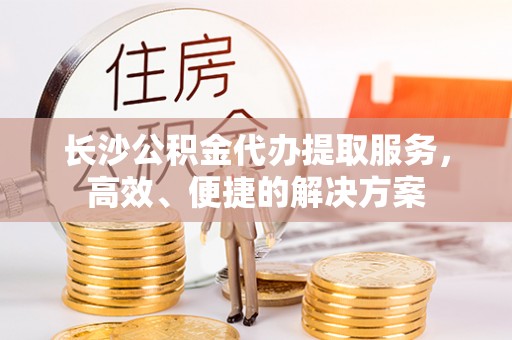 道滘长沙公积金代办提取服务，高效、便捷的解决方案