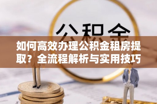 道滘如何高效办理公积金租房提取？全流程解析与实用技巧