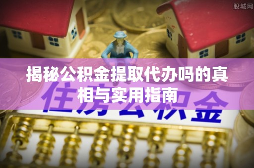 道滘揭秘公积金提取代办吗的真相与实用指南