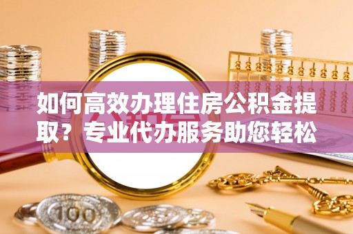 道滘如何高效办理住房公积金提取？专业代办服务助您轻松解决难题