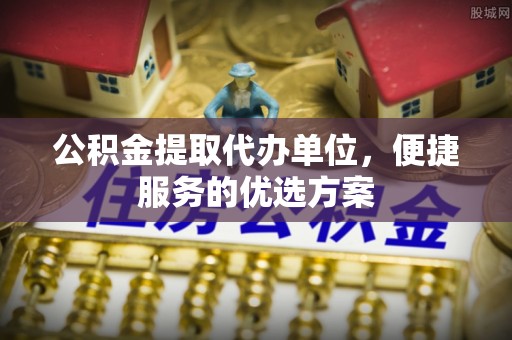 道滘公积金提取代办单位，便捷服务的优选方案