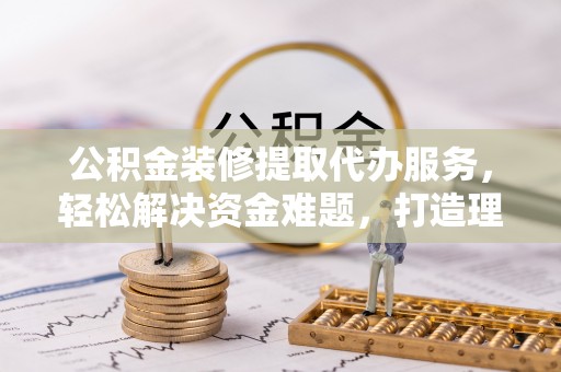 道滘公积金装修提取代办服务，轻松解决资金难题，打造理想家居