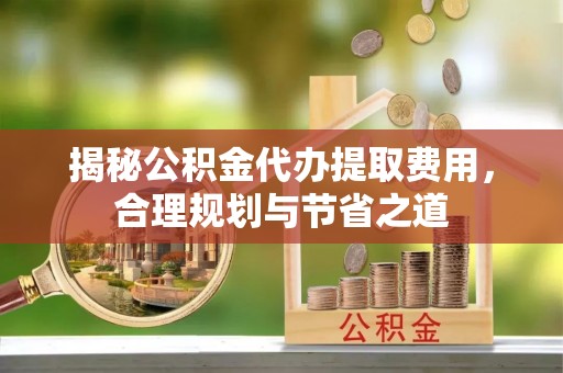 道滘揭秘公积金代办提取费用，合理规划与节省之道