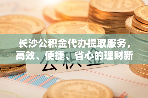 道滘长沙公积金代办提取服务，高效、便捷、省心的理财新选择