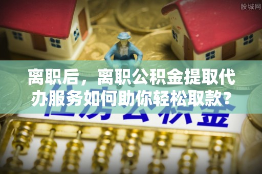 道滘离职后，离职公积金提取代办服务如何助你轻松取款？