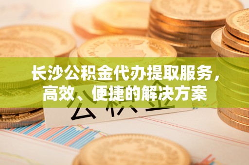 道滘长沙公积金代办提取服务，高效、便捷的解决方案