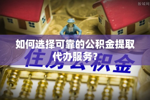 道滘如何选择可靠的公积金提取代办服务？