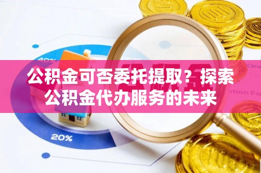 道滘公积金可否委托提取？探索公积金代办服务的未来