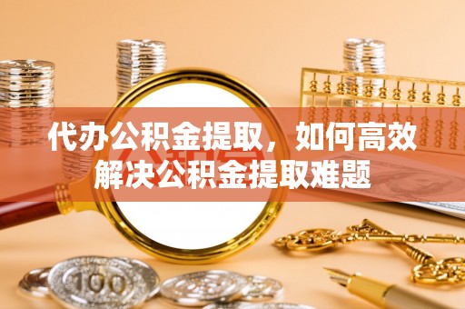 道滘代办公积金提取，如何高效解决公积金提取难题