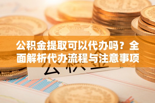道滘公积金提取可以代办吗？全面解析代办流程与注意事项