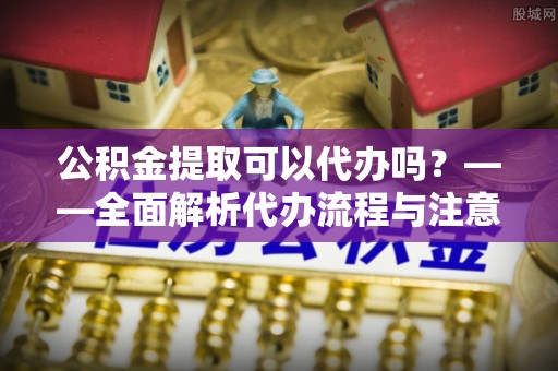 道滘公积金提取可以代办吗？——全面解析代办流程与注意事项